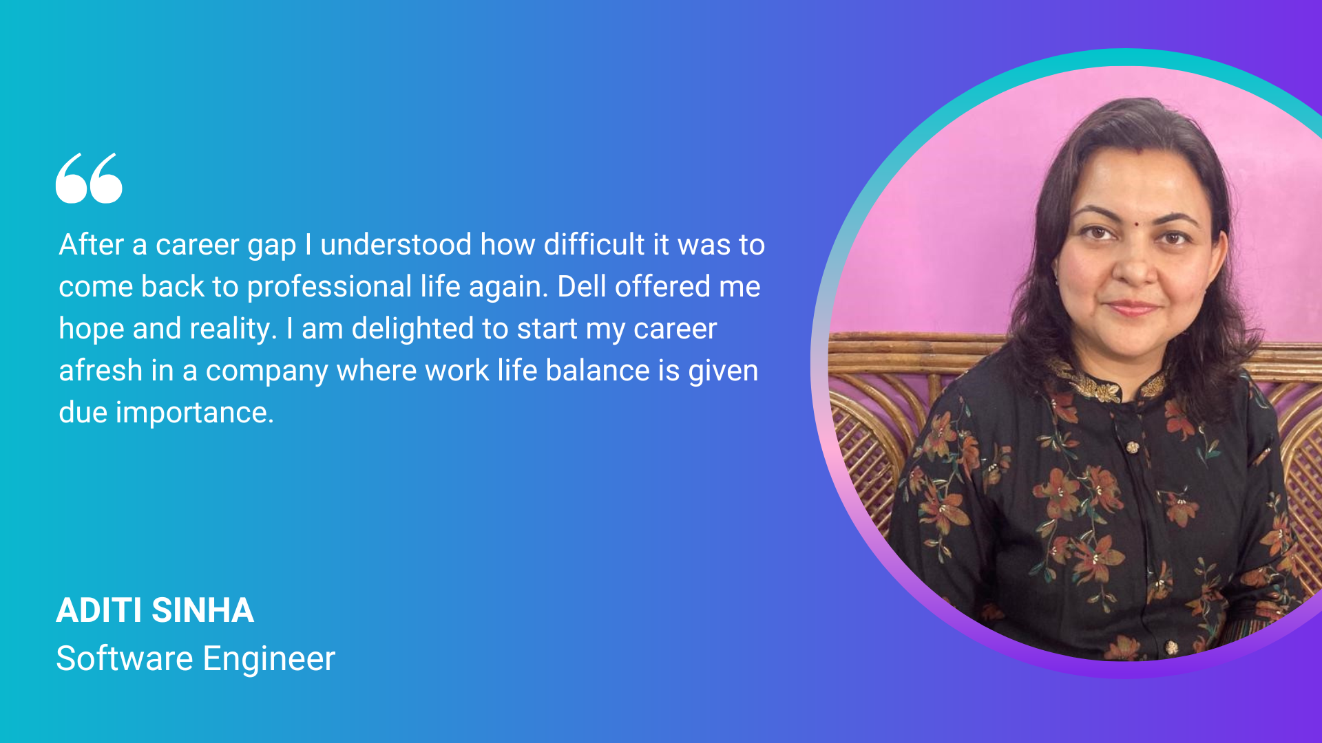"After a career gap I understood how difficult it was to come back to professional life again. Dell offered me hope and reality. I am delighted to start my career afresh in a company where work life balance is given due importance." Aditi Sinha, Software Engineer